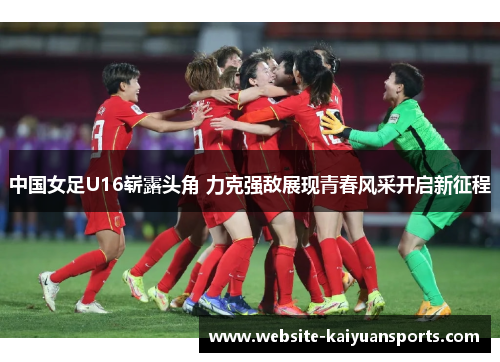 中国女足U16崭露头角 力克强敌展现青春风采开启新征程
