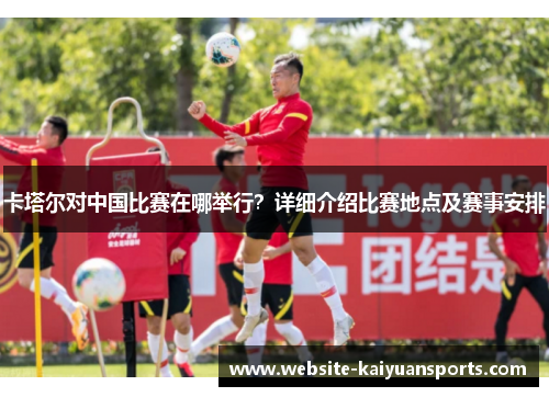 卡塔尔对中国比赛在哪举行？详细介绍比赛地点及赛事安排